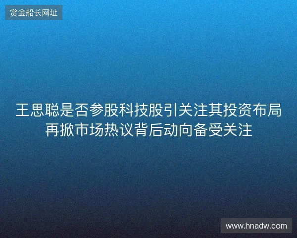 王思聪是否参股科技股引关注其投资布局再掀市场热议背后动向备受关注