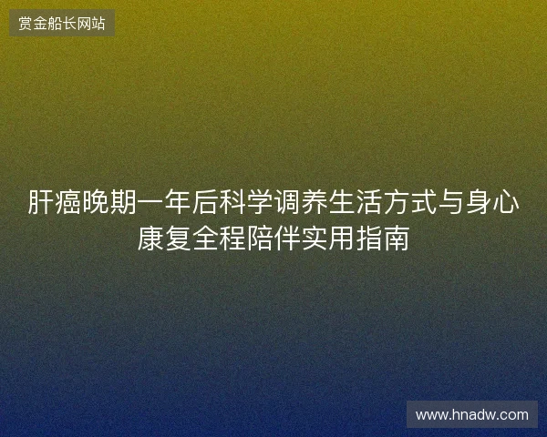 肝癌晚期一年后科学调养生活方式与身心康复全程陪伴实用指南 肝癌晚期一年后科学调养生活方式与身心康复全程陪伴实用指南