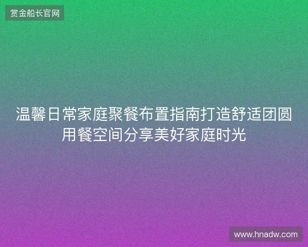 温馨日常家庭聚餐布置指南打造舒适团圆用餐空间分享美好家庭时光