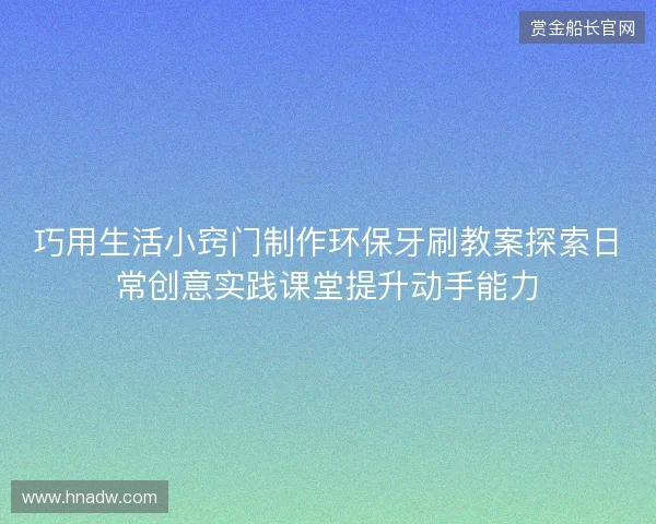巧用生活小窍门制作环保牙刷教案探索日常创意实践课堂提升动手能力 巧用生活小窍门制作环保牙刷教案探索日常创意实践课堂提升动手能力